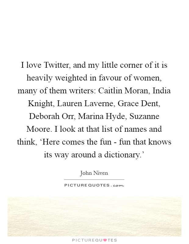 I love Twitter, and my little corner of it is heavily weighted in favour of women, many of them writers: Caitlin Moran, India Knight, Lauren Laverne, Grace Dent, Deborah Orr, Marina Hyde, Suzanne Moore. I look at that list of names and think, ‘Here comes the fun - fun that knows its way around a dictionary.' Picture Quote #1