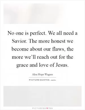 No one is perfect. We all need a Savior. The more honest we become about our flaws, the more we’ll reach out for the grace and love of Jesus Picture Quote #1