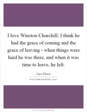 I love Winston Churchill; I think he had the grace of coming and the grace of leaving - when things were hard he was there, and when it was time to leave, he left Picture Quote #1
