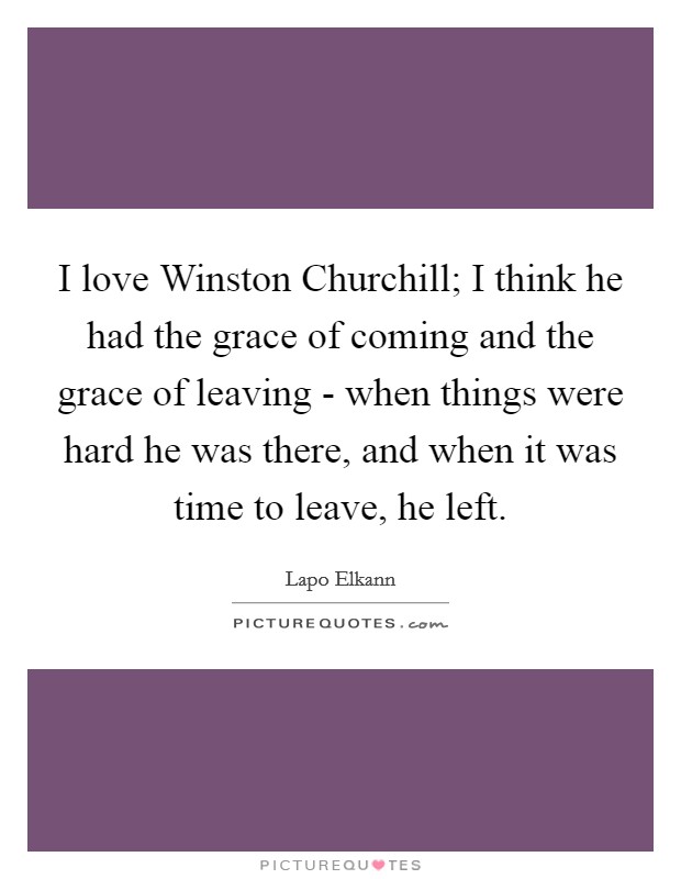 I love Winston Churchill; I think he had the grace of coming and the grace of leaving - when things were hard he was there, and when it was time to leave, he left. Picture Quote #1