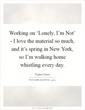 Working on ‘Lonely, I’m Not’ - I love the material so much, and it’s spring in New York, so I’m walking home whistling every day Picture Quote #1