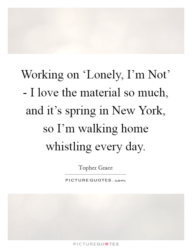 Working on ‘Lonely, I'm Not' - I love the material so much, and it's spring in New York, so I'm walking home whistling every day. Picture Quote #1