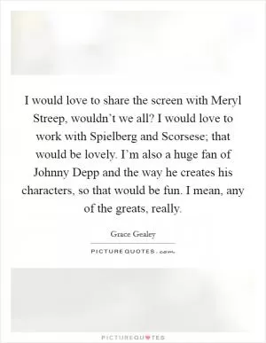 I would love to share the screen with Meryl Streep, wouldn’t we all? I would love to work with Spielberg and Scorsese; that would be lovely. I’m also a huge fan of Johnny Depp and the way he creates his characters, so that would be fun. I mean, any of the greats, really Picture Quote #1