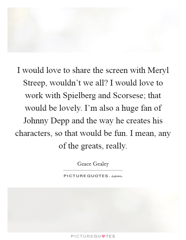 I would love to share the screen with Meryl Streep, wouldn't we all? I would love to work with Spielberg and Scorsese; that would be lovely. I'm also a huge fan of Johnny Depp and the way he creates his characters, so that would be fun. I mean, any of the greats, really. Picture Quote #1