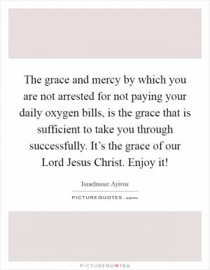 The grace and mercy by which you are not arrested for not paying your daily oxygen bills, is the grace that is sufficient to take you through successfully. It’s the grace of our Lord Jesus Christ. Enjoy it! Picture Quote #1