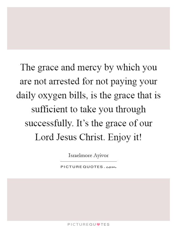 The grace and mercy by which you are not arrested for not paying your daily oxygen bills, is the grace that is sufficient to take you through successfully. It's the grace of our Lord Jesus Christ. Enjoy it! Picture Quote #1