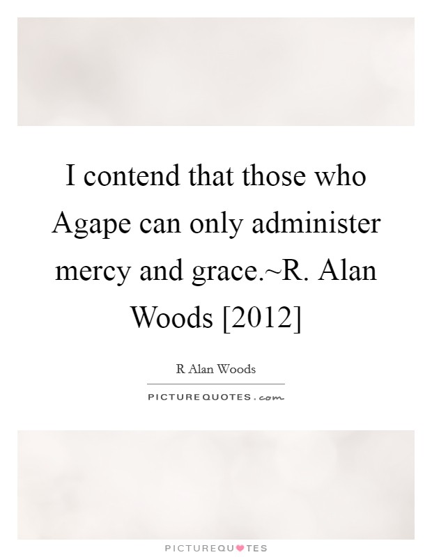I contend that those who Agape can only administer mercy and grace.~R. Alan Woods [2012] Picture Quote #1