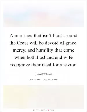A marriage that isn’t built around the Cross will be devoid of grace, mercy, and humility that come when both husband and wife recognize their need for a savior Picture Quote #1