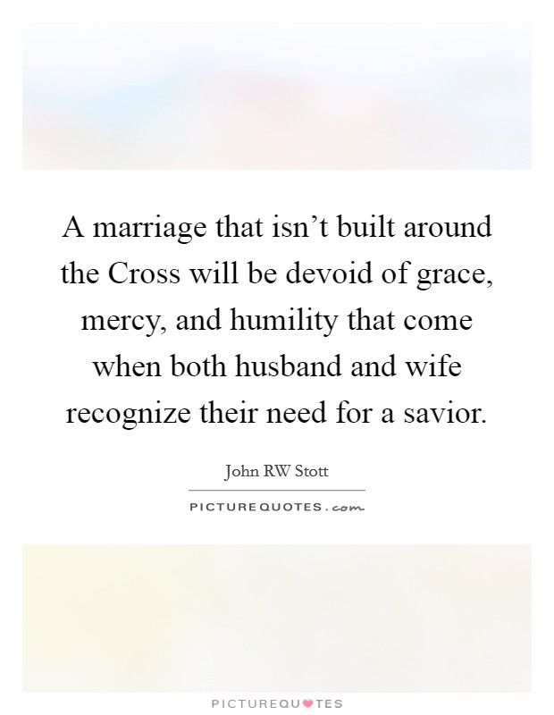 A marriage that isn't built around the Cross will be devoid of grace, mercy, and humility that come when both husband and wife recognize their need for a savior. Picture Quote #1