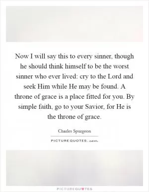 Now I will say this to every sinner, though he should think himself to be the worst sinner who ever lived: cry to the Lord and seek Him while He may be found. A throne of grace is a place fitted for you. By simple faith, go to your Savior, for He is the throne of grace Picture Quote #1