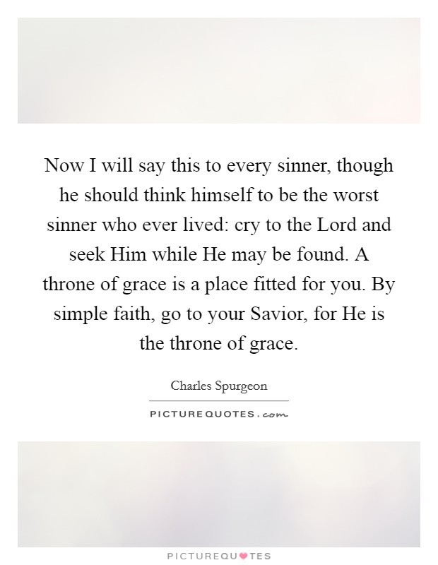 Now I will say this to every sinner, though he should think himself to be the worst sinner who ever lived: cry to the Lord and seek Him while He may be found. A throne of grace is a place fitted for you. By simple faith, go to your Savior, for He is the throne of grace. Picture Quote #1