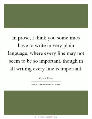 In prose, I think you sometimes have to write in very plain language, where every line may not seem to be so important, though in all writing every line is important Picture Quote #1