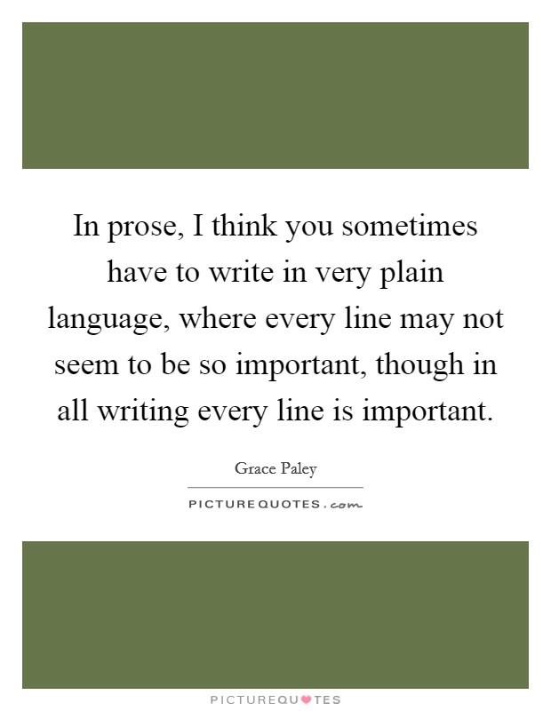 In prose, I think you sometimes have to write in very plain language, where every line may not seem to be so important, though in all writing every line is important. Picture Quote #1