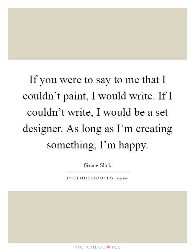 If you were to say to me that I couldn't paint, I would write. If I couldn't write, I would be a set designer. As long as I'm creating something, I'm happy. Picture Quote #1