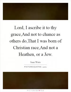 Lord, I ascribe it to thy grace,And not to chance as others do,That I was born of Christian race,And not a Heathen, or a Jew Picture Quote #1