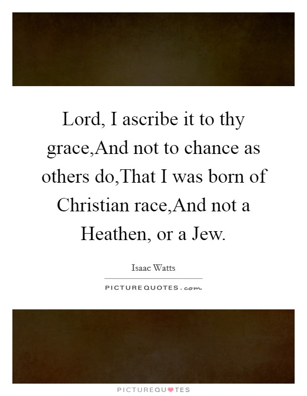 Lord, I ascribe it to thy grace,And not to chance as others do,That I was born of Christian race,And not a Heathen, or a Jew. Picture Quote #1
