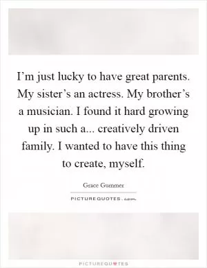 I’m just lucky to have great parents. My sister’s an actress. My brother’s a musician. I found it hard growing up in such a... creatively driven family. I wanted to have this thing to create, myself Picture Quote #1
