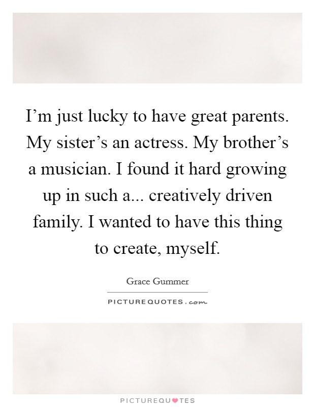 I'm just lucky to have great parents. My sister's an actress. My brother's a musician. I found it hard growing up in such a... creatively driven family. I wanted to have this thing to create, myself. Picture Quote #1