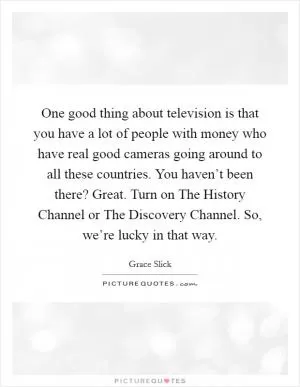 One good thing about television is that you have a lot of people with money who have real good cameras going around to all these countries. You haven’t been there? Great. Turn on The History Channel or The Discovery Channel. So, we’re lucky in that way Picture Quote #1