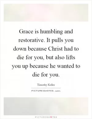 Grace is humbling and restorative. It pulls you down because Christ had to die for you, but also lifts you up because he wanted to die for you Picture Quote #1