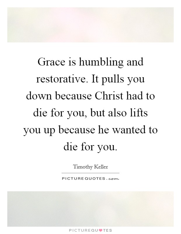 Grace is humbling and restorative. It pulls you down because Christ had to die for you, but also lifts you up because he wanted to die for you. Picture Quote #1