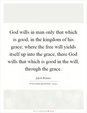 God wills in man only that which is good, in the kingdom of his grace; where the free will yields itself up into the grace, there God wills that which is good in the will, through the grace Picture Quote #1