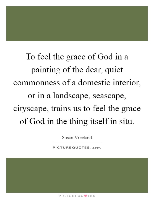 To feel the grace of God in a painting of the dear, quiet commonness of a domestic interior, or in a landscape, seascape, cityscape, trains us to feel the grace of God in the thing itself in situ. Picture Quote #1