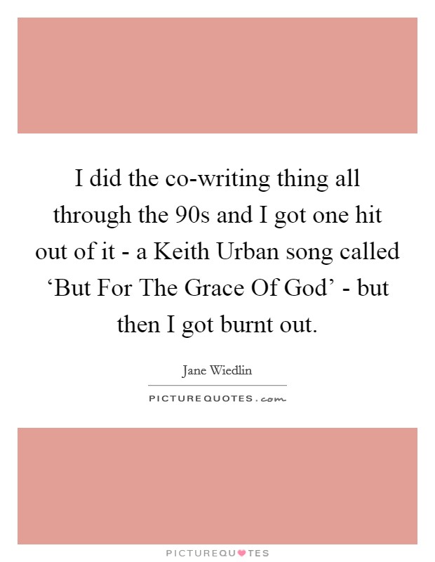 I did the co-writing thing all through the  90s and I got one hit out of it - a Keith Urban song called ‘But For The Grace Of God' - but then I got burnt out. Picture Quote #1