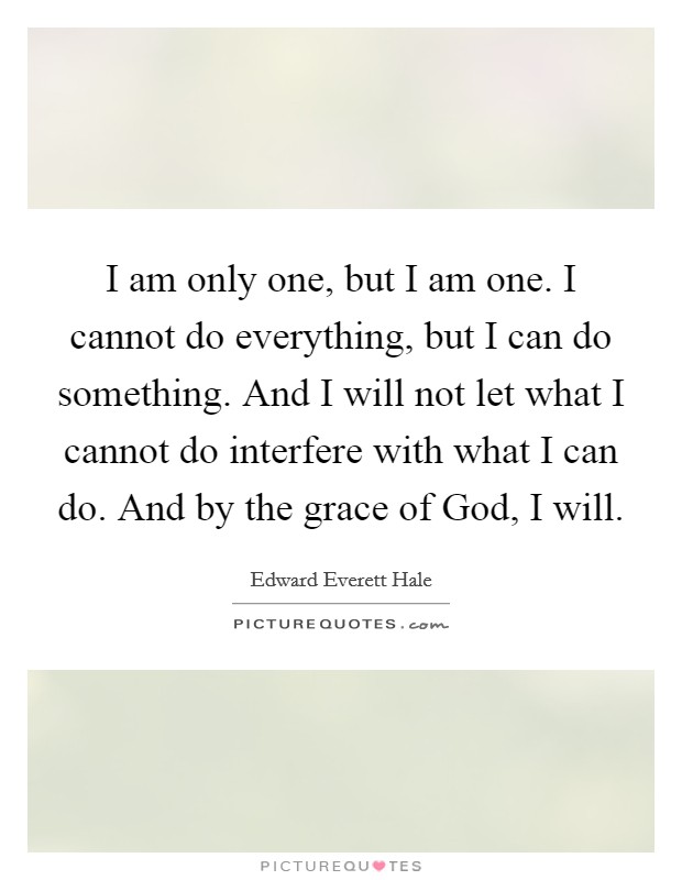 I am only one, but I am one. I cannot do everything, but I can do something. And I will not let what I cannot do interfere with what I can do. And by the grace of God, I will. Picture Quote #1