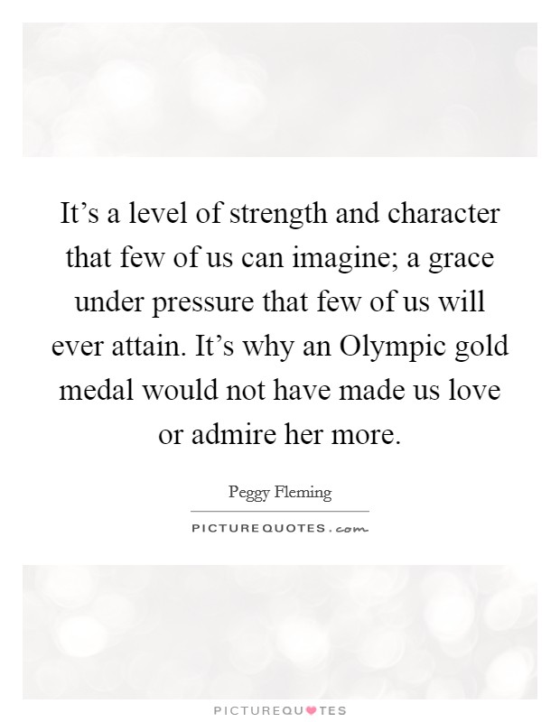 It's a level of strength and character that few of us can imagine; a grace under pressure that few of us will ever attain. It's why an Olympic gold medal would not have made us love or admire her more. Picture Quote #1
