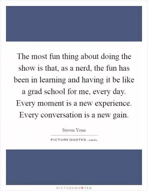 The most fun thing about doing the show is that, as a nerd, the fun has been in learning and having it be like a grad school for me, every day. Every moment is a new experience. Every conversation is a new gain Picture Quote #1