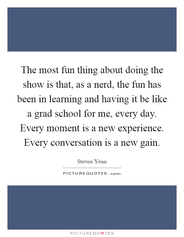 The most fun thing about doing the show is that, as a nerd, the fun has been in learning and having it be like a grad school for me, every day. Every moment is a new experience. Every conversation is a new gain. Picture Quote #1