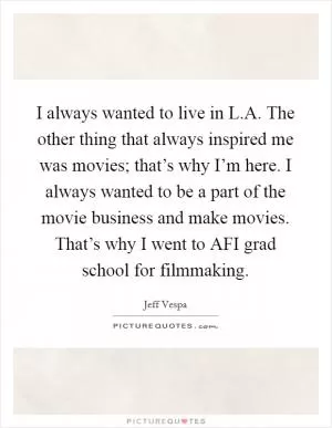 I always wanted to live in L.A. The other thing that always inspired me was movies; that’s why I’m here. I always wanted to be a part of the movie business and make movies. That’s why I went to AFI grad school for filmmaking Picture Quote #1