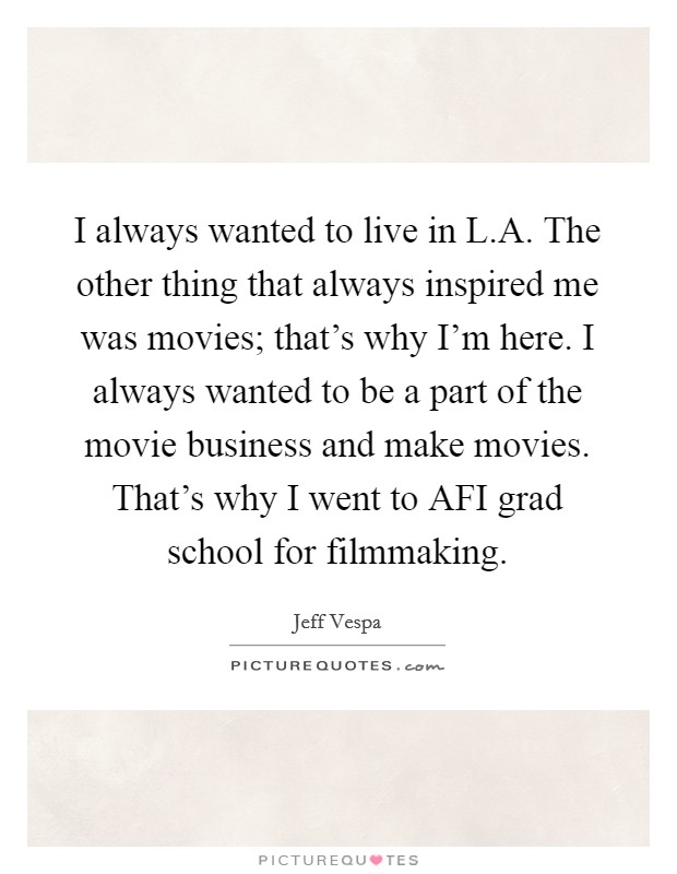 I always wanted to live in L.A. The other thing that always inspired me was movies; that's why I'm here. I always wanted to be a part of the movie business and make movies. That's why I went to AFI grad school for filmmaking. Picture Quote #1