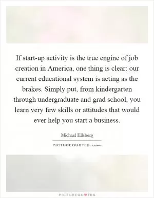 If start-up activity is the true engine of job creation in America, one thing is clear: our current educational system is acting as the brakes. Simply put, from kindergarten through undergraduate and grad school, you learn very few skills or attitudes that would ever help you start a business Picture Quote #1