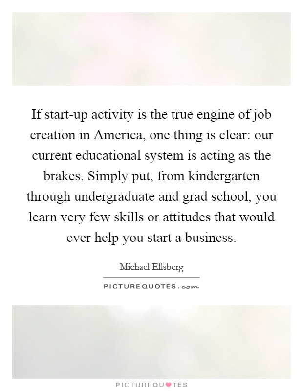 If start-up activity is the true engine of job creation in America, one thing is clear: our current educational system is acting as the brakes. Simply put, from kindergarten through undergraduate and grad school, you learn very few skills or attitudes that would ever help you start a business. Picture Quote #1