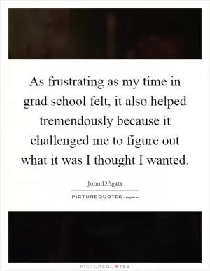 As frustrating as my time in grad school felt, it also helped tremendously because it challenged me to figure out what it was I thought I wanted Picture Quote #1