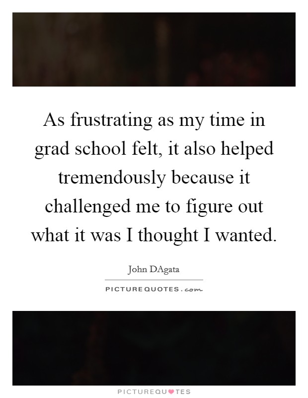 As frustrating as my time in grad school felt, it also helped tremendously because it challenged me to figure out what it was I thought I wanted. Picture Quote #1