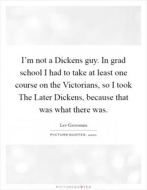 I’m not a Dickens guy. In grad school I had to take at least one course on the Victorians, so I took The Later Dickens, because that was what there was Picture Quote #1