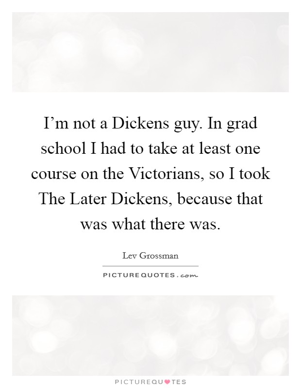 I'm not a Dickens guy. In grad school I had to take at least one course on the Victorians, so I took The Later Dickens, because that was what there was. Picture Quote #1