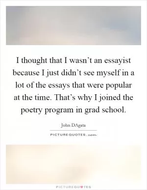 I thought that I wasn’t an essayist because I just didn’t see myself in a lot of the essays that were popular at the time. That’s why I joined the poetry program in grad school Picture Quote #1
