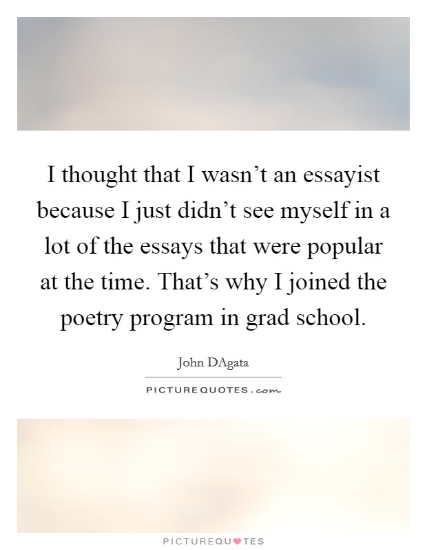 I thought that I wasn't an essayist because I just didn't see myself in a lot of the essays that were popular at the time. That's why I joined the poetry program in grad school. Picture Quote #1