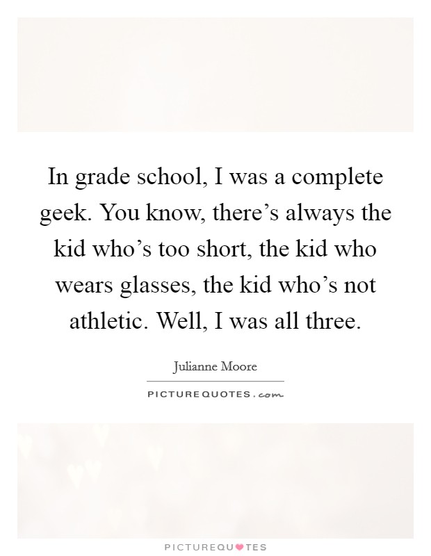 In grade school, I was a complete geek. You know, there's always the kid who's too short, the kid who wears glasses, the kid who's not athletic. Well, I was all three. Picture Quote #1