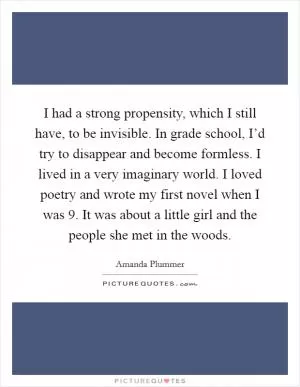 I had a strong propensity, which I still have, to be invisible. In grade school, I’d try to disappear and become formless. I lived in a very imaginary world. I loved poetry and wrote my first novel when I was 9. It was about a little girl and the people she met in the woods Picture Quote #1