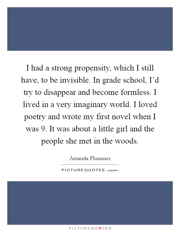 I had a strong propensity, which I still have, to be invisible. In grade school, I'd try to disappear and become formless. I lived in a very imaginary world. I loved poetry and wrote my first novel when I was 9. It was about a little girl and the people she met in the woods. Picture Quote #1