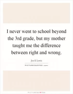 I never went to school beyond the 3rd grade, but my mother taught me the difference between right and wrong Picture Quote #1