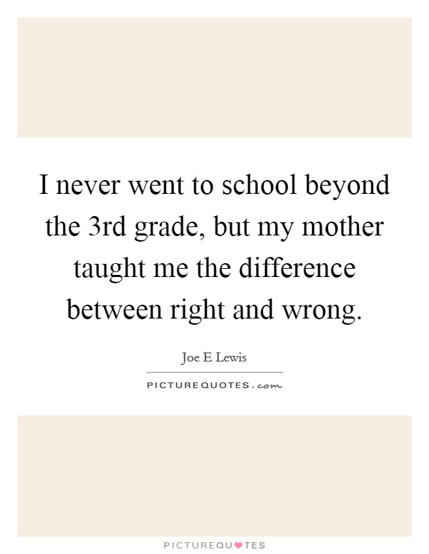I never went to school beyond the 3rd grade, but my mother taught me the difference between right and wrong. Picture Quote #1