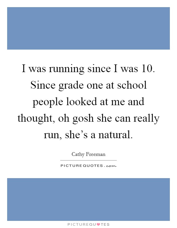 I was running since I was 10. Since grade one at school people looked at me and thought, oh gosh she can really run, she's a natural. Picture Quote #1