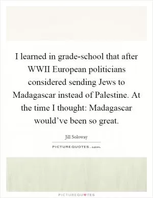 I learned in grade-school that after WWII European politicians considered sending Jews to Madagascar instead of Palestine. At the time I thought: Madagascar would’ve been so great Picture Quote #1