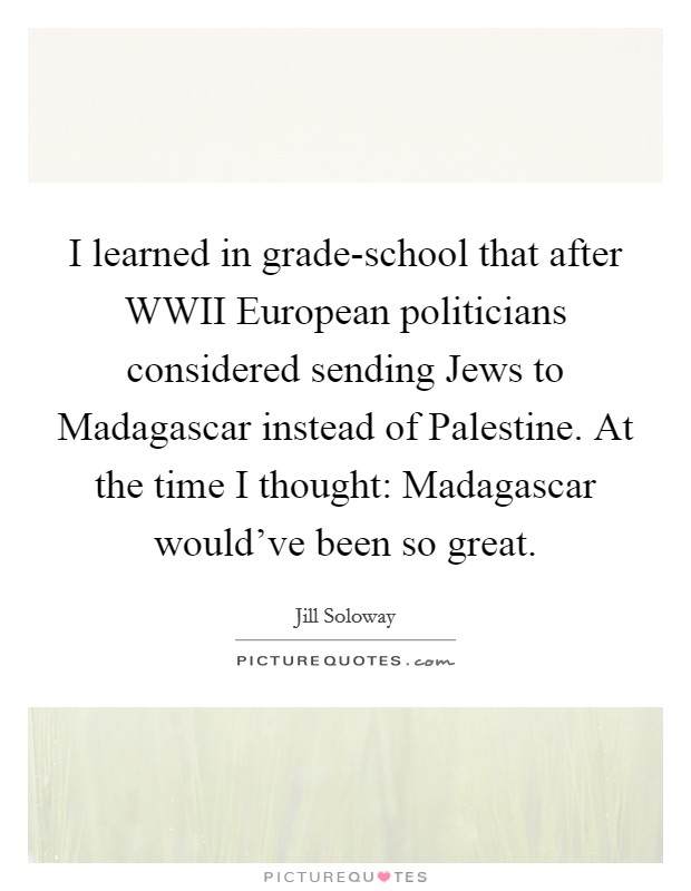I learned in grade-school that after WWII European politicians considered sending Jews to Madagascar instead of Palestine. At the time I thought: Madagascar would've been so great. Picture Quote #1
